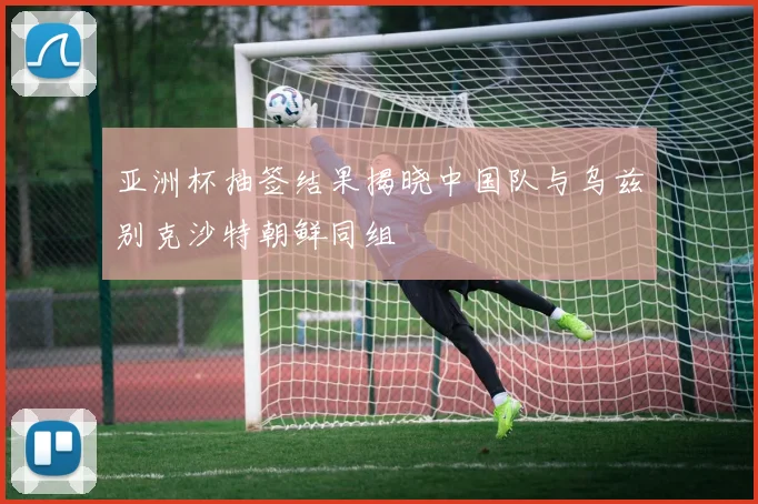 亚洲杯抽签结果揭晓中国队与乌兹别克沙特朝鲜同组