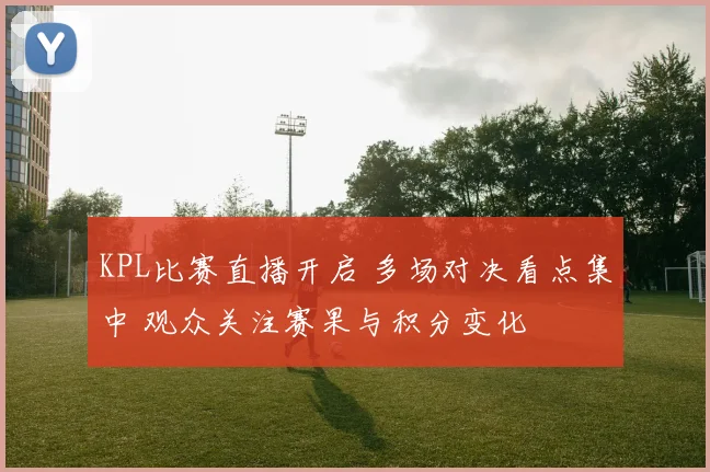 KPL比赛直播开启 多场对决看点集中 观众关注赛果与积分变化