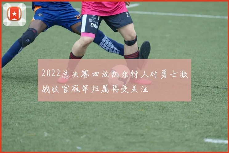 2022总决赛回放凯尔特人对勇士激战收官冠军归属再受关注