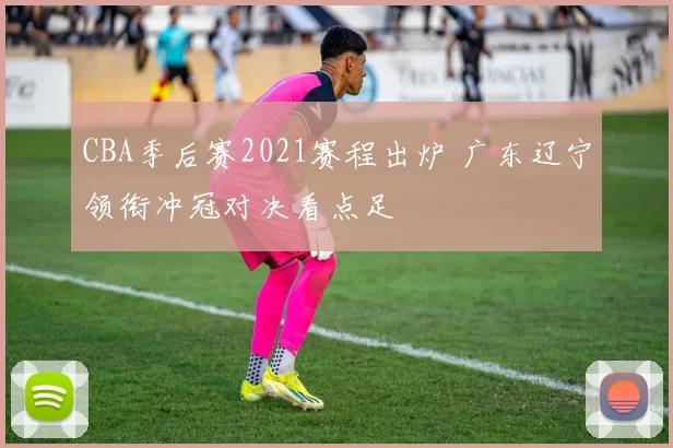 CBA季后赛2021赛程出炉 广东辽宁领衔冲冠对决看点足