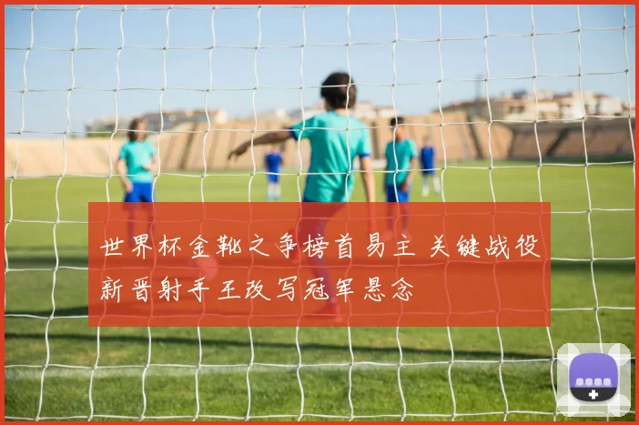 世界杯金靴之争榜首易主 关键战役新晋射手王改写冠军悬念