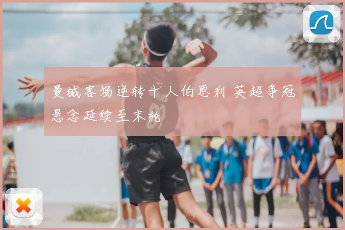 曼城客场逆转十人伯恩利 英超争冠悬念延续至末轮
