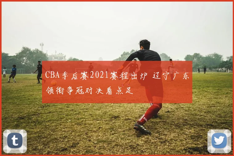 CBA季后赛2021赛程出炉 辽宁广东领衔争冠对决看点足