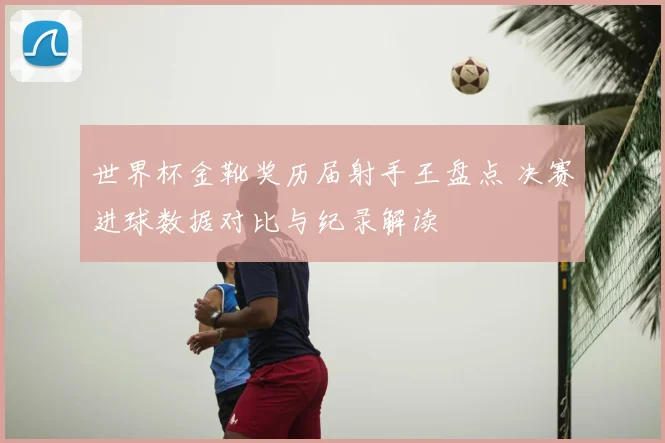 世界杯金靴奖历届射手王盘点 决赛进球数据对比与纪录解读