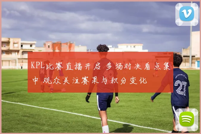 KPL比赛直播开启 多场对决看点集中 观众关注赛果与积分变化