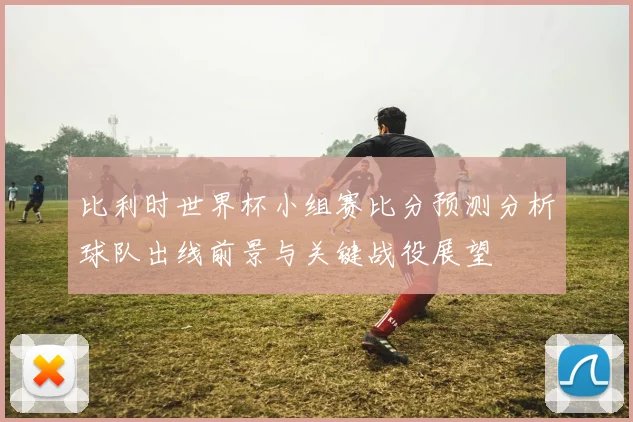 比利时世界杯小组赛比分预测分析球队出线前景与关键战役展望