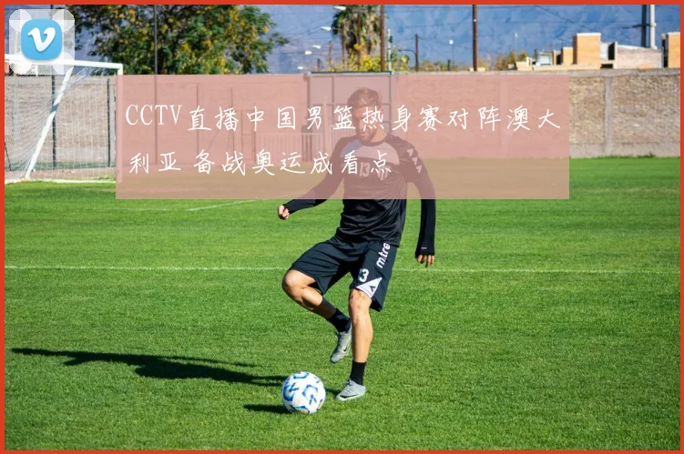 CCTV直播中国男篮热身赛对阵澳大利亚 备战奥运成看点