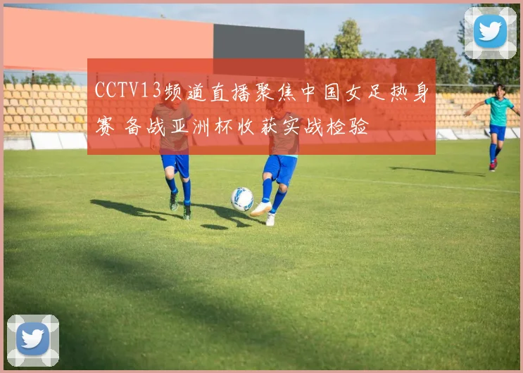 CCTV13频道直播聚焦中国女足热身赛 备战亚洲杯收获实战检验