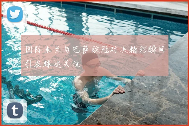 国际米兰与巴萨欧冠对决精彩瞬间引发球迷关注