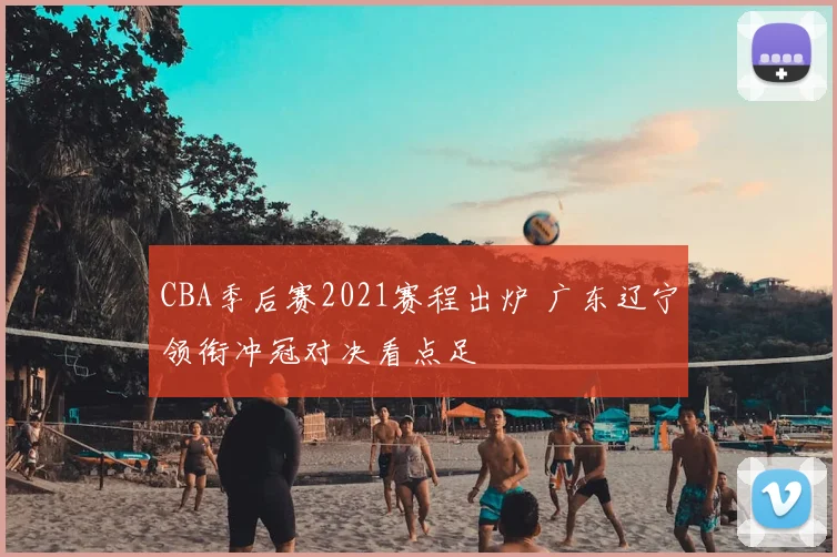 CBA季后赛2021赛程出炉 广东辽宁领衔冲冠对决看点足