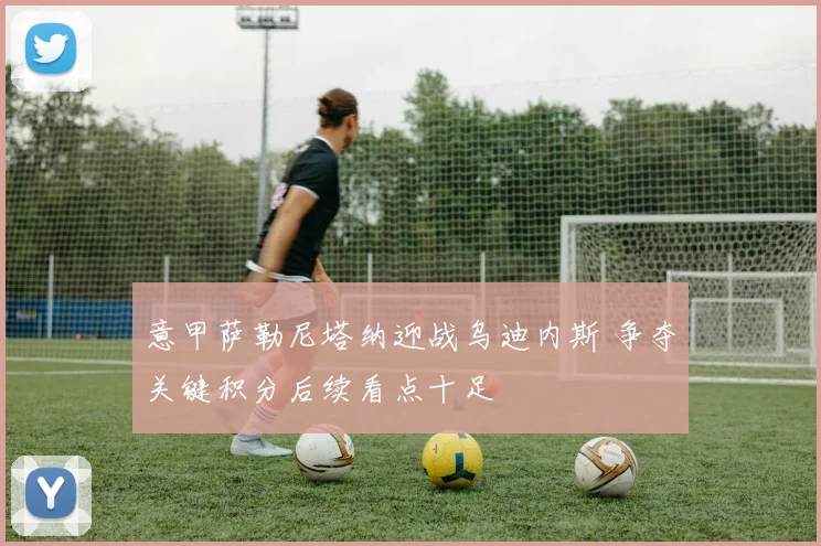 意甲萨勒尼塔纳迎战乌迪内斯 争夺关键积分后续看点十足