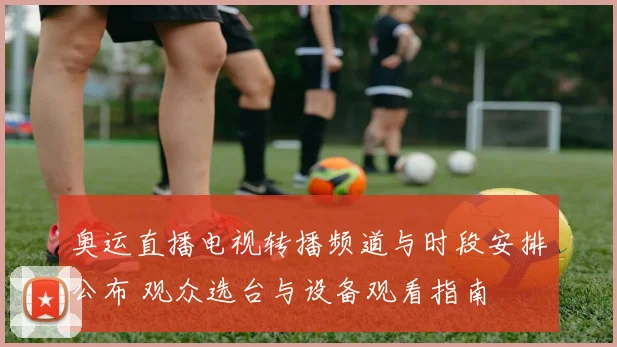 奥运直播电视转播频道与时段安排公布 观众选台与设备观看指南