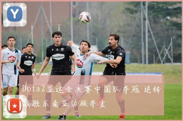 Dota2亚运会决赛中国队夺冠 逆转战胜东南亚劲旅夺金