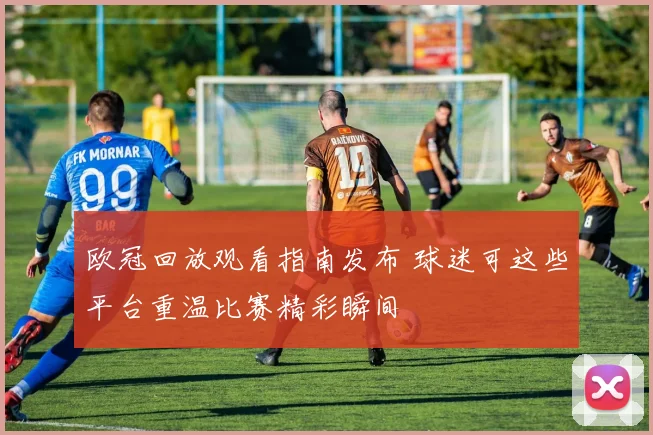 欧冠回放观看指南发布 球迷可这些平台重温比赛精彩瞬间