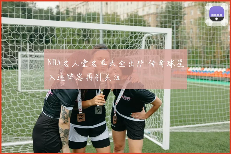 NBA名人堂名单大全出炉 传奇球星入选阵容再引关注