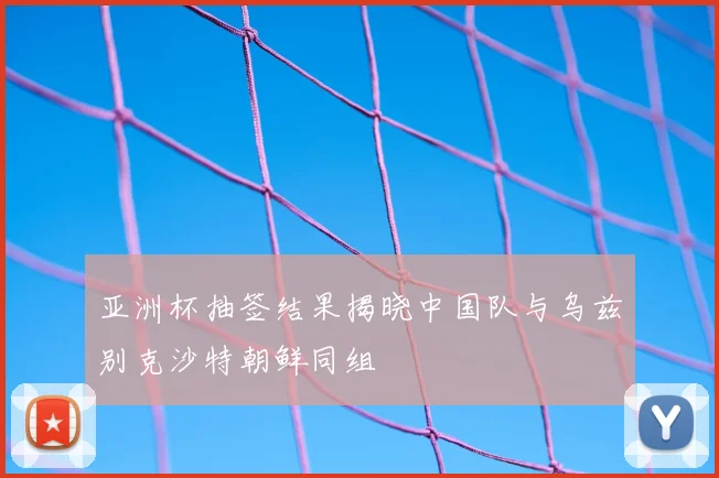 亚洲杯抽签结果揭晓中国队与乌兹别克沙特朝鲜同组