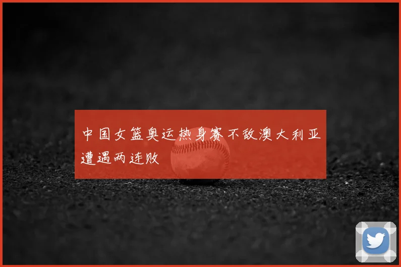 中国女篮奥运热身赛不敌澳大利亚遭遇两连败