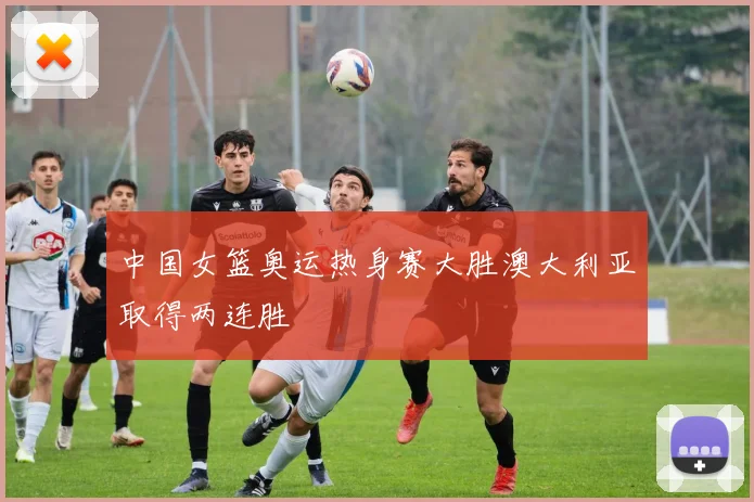 中国女篮奥运热身赛大胜澳大利亚取得两连胜