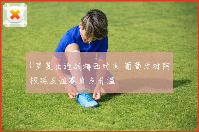 C罗复出迎战梅西对决 葡萄牙对阿根廷友谊赛看点升温
