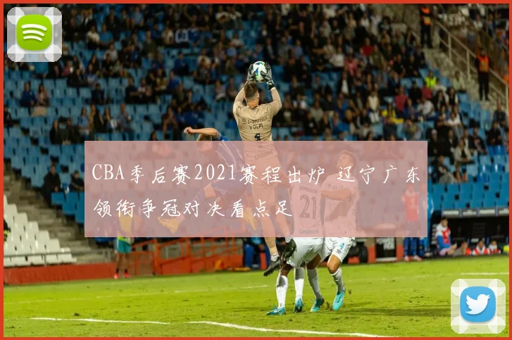 CBA季后赛2021赛程出炉 辽宁广东领衔争冠对决看点足