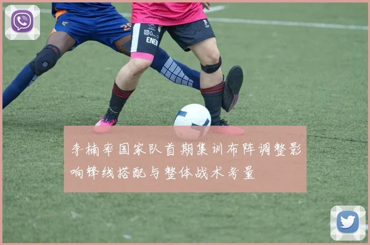李楠率国家队首期集训布阵调整影响锋线搭配与整体战术考量
