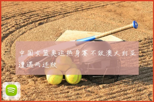 中国女篮奥运热身赛不敌澳大利亚遭遇两连败