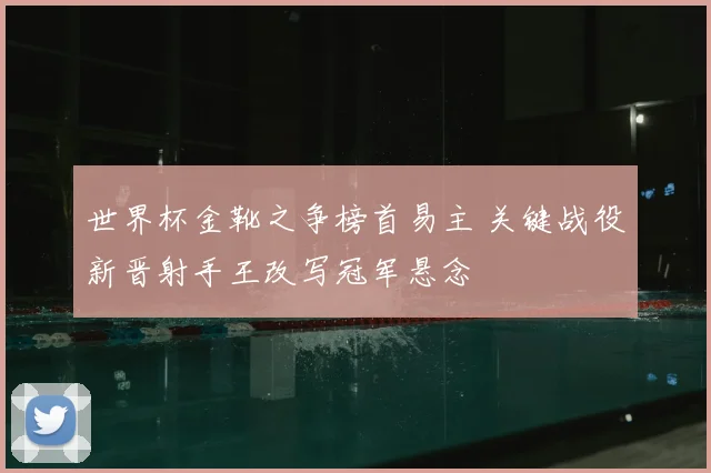 世界杯金靴之争榜首易主 关键战役新晋射手王改写冠军悬念