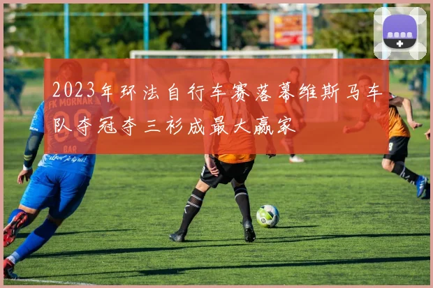 2023年环法自行车赛落幕维斯马车队夺冠夺三衫成最大赢家