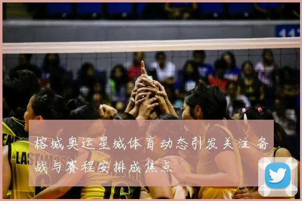 榕城奥运星城体育动态引发关注 备战与赛程安排成焦点