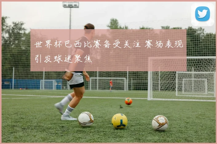 世界杯巴西比赛备受关注 赛场表现引发球迷聚焦