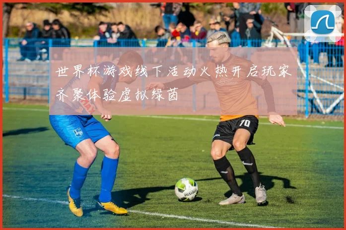 世界杯游戏线下活动火热开启玩家齐聚体验虚拟绿茵